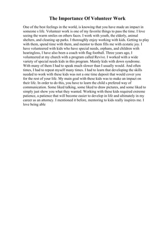 The Importance Of Volunteer Work
One of the best feelings in the world, is knowing that you have made an impact in
someone s life. Volunteer work is one of my favorite things to pass the time. I love
seeing the warm smiles on others faces. I work with youth, the elderly, animal
shelters, and cleaning up parks. I thoroughly enjoy working with kids. Getting to play
with them, spend time with them, and mentor to them fills me with ecstatic joy. I
have volunteered with kids who have special needs, orphans, and children with
hearingloss, I have also been a coach with flag football. Three years ago, I
volunteered at my church with a program called Revive. I worked with a wide
variety of special needs kids in this program. Mainly kids with down syndrome.
With many of them I had to speak much slower than I usually would. And often
times, I had to repeat myself many times. I had to learn that developing the skills
needed to work with these kids was not a one time deposit that would cover you
for the rest of your life. My main goal with these kids was to make an impact on
their life. In order to do this, you have to learn the child s prefered way of
communication. Some liked talking, some liked to draw pictures, and some liked to
simply just show you what they wanted. Working with these kids required extreme
patience, a patience that will become easier to develop in life and ultimately in my
career as an attorney. I mentioned it before, mentoring to kids really inspires me. I
love being able
 