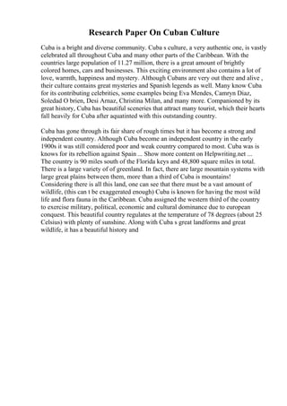 Research Paper On Cuban Culture
Cuba is a bright and diverse community. Cuba s culture, a very authentic one, is vastly
celebrated all throughout Cuba and many other parts of the Caribbean. With the
countries large population of 11.27 million, there is a great amount of brightly
colored homes, cars and businesses. This exciting environment also contains a lot of
love, warmth, happiness and mystery. Although Cubans are very out there and alive ,
their culture contains great mysteries and Spanish legends as well. Many know Cuba
for its contributing celebrities, some examples being Eva Mendes, Camryn Diaz,
Soledad O brien, Desi Arnaz, Christina Milan, and many more. Companioned by its
great history, Cuba has beautiful sceneries that attract many tourist, which their hearts
fall heavily for Cuba after aquatinted with this outstanding country.
Cuba has gone through its fair share of rough times but it has become a strong and
independent country. Although Cuba become an independent country in the early
1900s it was still considered poor and weak country compared to most. Cuba was is
knows for its rebellion against Spain ... Show more content on Helpwriting.net ...
The country is 90 miles south of the Florida keys and 48,800 square miles in total.
There is a large variety of of greenland. In fact, there are large mountain systems with
large great plains between them, more than a third of Cuba is mountains!
Considering there is all this land, one can see that there must be a vast amount of
wildlife, (this can t be exaggerated enough) Cuba is known for having the most wild
life and flora fauna in the Caribbean. Cuba assigned the western third of the country
to exercise military, political, economic and cultural dominance due to european
conquest. This beautiful country regulates at the temperature of 78 degrees (about 25
Celsius) with plenty of sunshine. Along with Cuba s great landforms and great
wildlife, it has a beautiful history and
 
