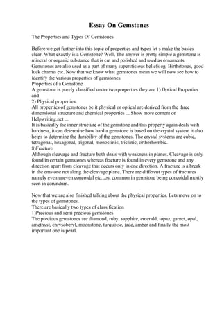 Essay On Gemstones
The Properties and Types Of Gemstones
Before we get further into this topic of properties and types let s make the basics
clear. What exactly is a Gemstone? Well, The answer is pretty simple a gemstone is
mineral or organic substance that is cut and polished and used as ornaments.
Gemstones are also used as a part of many supersticious beliefs eg. Birthstones, good
luck charms etc. Now that we know what gemstones mean we will now see how to
identify the various properties of gemstones.
Properties of a Gemstone
A gemstone is purely classified under two properties they are 1) Optical Properties
and
2) Physical properties.
All properties of gemstones be it physical or optical are derived from the three
dimensional structure and chemical properties ... Show more content on
Helpwriting.net ...
It is basically the inner structure of the gemstone and this property again deals with
hardness, it can determine how hard a gemstone is based on the crystal system it also
helps to determine the durability of the gemstones. The crystal systems are cubic,
tetragonal, hexagonal, trigonal, monoclinic, triclinic, orthorhombic.
8)Fracture
Although cleavage and fracture both deals with weakness in planes. Cleavage is only
found in certain gemstones whereas fracture is found in every gemstone and any
direction apart from cleavage that occurs only in one direction. A fracture is a break
in the emstone not along the cleavage plane. There are different types of fractures
namely even uneven concoidal etc. ,ost common in gemstone being concoidal mostly
seen in corundum.
Now that we are also finished talking about the physical properties. Lets move on to
the types of gemstones.
There are basically two types of classification
1)Precious and semi precious gemstones
The precious gemstones are diamond, ruby, sapphire, emerald, topaz, garnet, opal,
amethyst, chrysoberyl, moonstone, turquoise, jade, amber and finally the most
important one is pearl.
 