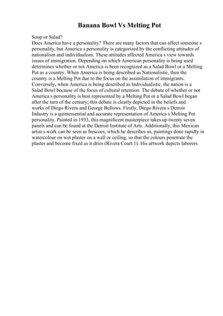 Banana Bowl Vs Melting Pot
Soup or Salad?
Does America have a personality? There are many factors that can affect someone s
personality, but America s personality is categorized by the conflicting attitudes of
nationalism and individualism. These attitudes affected America s view towards
issues of immigration. Depending on which American personality is being used
determines whether or not America is been recognized as a Salad Bowl or a Melting
Pot as a country. When America is being described as Nationalistic, then the
country is a Melting Pot due to the focus on the assimilation of immigrants.
Conversely, when America is being described as Individualistic, the nation is a
Salad Bowl because of the focus of cultural retention. The debate of whether or not
America s personality is best represented by a Melting Pot or a Salad Bowl began
after the turn of the century; this debate is clearly depicted in the beliefs and
works of Diego Rivera and George Bellows. Firstly, Diego Rivera s Detroit
Industry is a quintessential and accurate representation of America s Melting Pot
personality. Painted in 1933, this magnificent masterpiece takes up twenty seven
panels and can be found at the Detroit Institute of Arts. Additionally, this Mexican
artist s work can be seen as frescoes, which he describes as, paintings done rapidly in
watercolour on wet plaster on a wall or ceiling, so that the colours penetrate the
plaster and become fixed as it dries (Rivera Court 1). His artwork depicts laborers
 