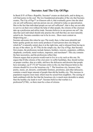 Socrates And The City Of Pigs
In Book II IV of Plato s Republic, Socrates* creates an ideal polis, and in doing so,
will find justice in the soul. The two foundational principles of the city that Socrates
creates, The City of Pigs** as Glaucon calls it, that eventually grows into the ideal
city are self sufficiency and one person one art, referred to today as specialization.
Due to the fact that individual people are not self sufficient*, that is they are not able
to survive on their own without the help of other people, the citizens of the citymust
take up a profession and utilize trade. Socrates believes in one person one art*, the
idea that each individual should only practice the craft that they are most naturally
suited to do. Socrates considers war to be its own... Show more content on
Helpwriting.net ...
Socrates advocates this when he says The result, then, is that more plentiful and
better quality goods are more easily produces if each person does one thing for
which he* is naturally suited, does it at the right time, and is released from having to
do any of the others. (p. 45 370c) In the simple city, the City of Pigs, that Socrates
first creates, the professions include farmers, builders, weavers, carpenters, cobblers,
shepherds, cowherds, metal workers, importers, and merchants*. This city contains
the bare necessities, and the professions reflect that.
Glaucon argues that no person would want to live in a city such as this one. He
argues that If [the citizens of the city] aren t to suffer hardships, they should recline
on proper couches, dine at a table, and have the delicacies and desserts that people
have nowadays. (p.47 372 d)* Socrates refers to the city that Glaucon believes the
citizens should live in as the luxurious city *. The luxurious city, because it has
poetry, music, art, desserts, comfortable furniture, prostitutes, and other delicacies,
contains a much larger amount of people than did the healthy city. This increase in
population requires more land, which must be seized from neighbors. The seizing of
land combined with the fact that the luxurious city is much more desirable to attack
than the healthy city leads to war*. Socrates believes that warfare is a
profession*(374b) , so there must be a class of citizens
 