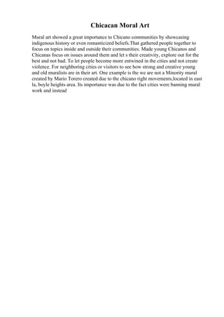 Chicacan Moral Art
Mural art showed a great importance to Chicano communities by showcasing
indigenous history or even romanticized beliefs.That gathered people together to
focus on topics inside and outside their communities. Made young Chicanos and
Chicanas focus on issues around them and let s their creativity, explore out for the
best and not bad. To let people become more entwined in the cities and not create
violence. For neighboring cities or visitors to see how strong and creative young
and old muralists are in their art. One example is the we are not a Minority mural
created by Mario Torero created due to the chicano right movements,located in east
la, boyle heights area. Its importance was due to the fact cities were banning mural
work and instead
 