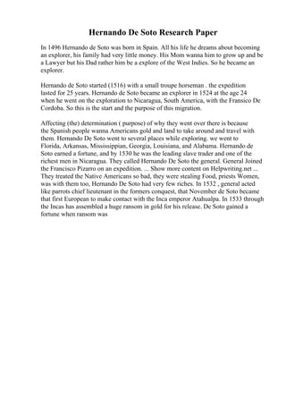 Hernando De Soto Research Paper
In 1496 Hernando de Soto was born in Spain. All his life he dreams about becoming
an explorer, his family had very little money. His Mom wanna him to grow up and be
a Lawyer but his Dad rather him be a explore of the West Indies. So he became an
explorer.
Hernando de Soto started (1516) with a small troupe horseman . the expedition
lasted for 25 years. Hernando de Soto became an explorer in 1524 at the age 24
when he went on the exploration to Nicaragua, South America, with the Fransico De
Cordoba. So this is the start and the purpose of this migration.
Affecting (the) determination ( purpose) of why they went over there is because
the Spanish people wanna Americans gold and land to take around and travel with
them. Hernando De Soto went to several places while exploring. we went to
Florida, Arkansas, Mississippian, Georgia, Louisiana, and Alabama. Hernando de
Soto earned a fortune, and by 1530 he was the leading slave trader and one of the
richest men in Nicaragua. They called Hernando De Soto the general. General Joined
the Francisco Pizarro on an expedition. ... Show more content on Helpwriting.net ...
They treated the Native Americans so bad, they were stealing Food, priests Women,
was with them too, Hernando De Soto had very few riches. In 1532 , general acted
like parrots chief lieutenant in the formers conquest, that November de Soto became
that first European to make contact with the Inca emperor Atahualpa. In 1533 through
the Incas has assembled a huge ransom in gold for his release. De Soto gained a
fortune when ransom was
 