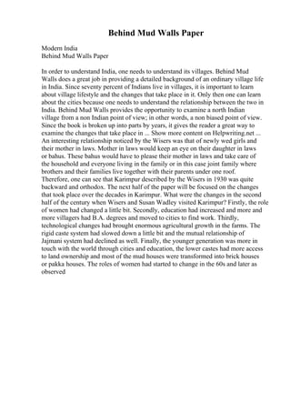 Behind Mud Walls Paper
Modern India
Behind Mud Walls Paper
In order to understand India, one needs to understand its villages. Behind Mud
Walls does a great job in providing a detailed background of an ordinary village life
in India. Since seventy percent of Indians live in villages, it is important to learn
about village lifestyle and the changes that take place in it. Only then one can learn
about the cities because one needs to understand the relationship between the two in
India. Behind Mud Walls provides the opportunity to examine a north Indian
village from a non Indian point of view; in other words, a non biased point of view.
Since the book is broken up into parts by years, it gives the reader a great way to
examine the changes that take place in ... Show more content on Helpwriting.net ...
An interesting relationship noticed by the Wisers was that of newly wed girls and
their mother in laws. Mother in laws would keep an eye on their daughter in laws
or bahus. These bahus would have to please their mother in laws and take care of
the household and everyone living in the family or in this case joint family where
brothers and their families live together with their parents under one roof.
Therefore, one can see that Karimpur described by the Wisers in 1930 was quite
backward and orthodox. The next half of the paper will be focused on the changes
that took place over the decades in Karimpur. What were the changes in the second
half of the century when Wisers and Susan Wadley visited Karimpur? Firstly, the role
of women had changed a little bit. Secondly, education had increased and more and
more villagers had B.A. degrees and moved to cities to find work. Thirdly,
technological changes had brought enormous agricultural growth in the farms. The
rigid caste system had slowed down a little bit and the mutual relationship of
Jajmani system had declined as well. Finally, the younger generation was more in
touch with the world through cities and education, the lower castes had more access
to land ownership and most of the mud houses were transformed into brick houses
or pakka houses. The roles of women had started to change in the 60s and later as
observed
 