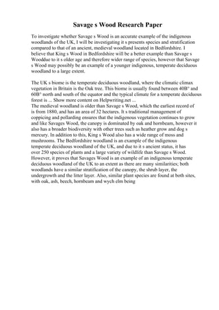 Savage s Wood Research Paper
To investigate whether Savage s Wood is an accurate example of the indigenous
woodlands of the UK, I will be investigating it s presents species and stratification
compared to that of an ancient, medieval woodland located in Bedfordshire. I
believe that King s Wood in Bedfordshire will be a better example than Savage s
Wooddue to it s older age and therefore wider range of species, however that Savage
s Wood may possibly be an example of a younger indigenous, temperate deciduous
woodland to a large extent.
The UK s biome is the temperate deciduous woodland, where the climatic climax
vegetation in Britain is the Oak tree. This biome is usually found between 40В° and
60В° north and south of the equator and the typical climate for a temperate deciduous
forest is ... Show more content on Helpwriting.net ...
The medieval woodland is older than Savage s Wood, which the earliest record of
is from 1880, and has an area of 32 hectares. It s traditional management of
coppicing and pollarding ensures that the indigenous vegetation continues to grow
and like Savages Wood, the canopy is dominated by oak and hornbeam, however it
also has a broader biodiversity with other trees such as heather grow and dog s
mercury. In addition to this, King s Wood also has a wide range of moss and
mushrooms. The Bedfordshire woodland is an example of the indigenous
temperate deciduous woodland of the UK, and due to it s ancient status, it has
over 250 species of plants and a large variety of wildlife than Savage s Wood.
However, it proves that Savages Wood is an example of an indigenous temperate
deciduous woodland of the UK to an extent as there are many similarities; both
woodlands have a similar stratification of the canopy, the shrub layer, the
undergrowth and the litter layer. Also, similar plant species are found at both sites,
with oak, ash, beech, hornbeam and wych elm being
 