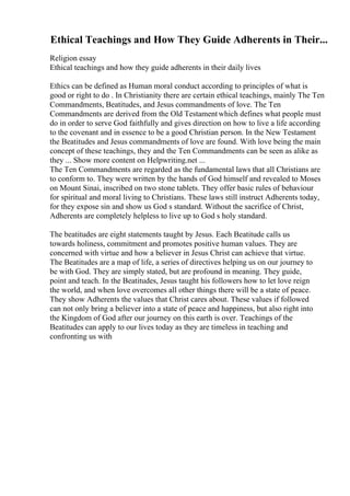 Ethical Teachings and How They Guide Adherents in Their...
Religion essay
Ethical teachings and how they guide adherents in their daily lives
Ethics can be defined as Human moral conduct according to principles of what is
good or right to do . In Christianity there are certain ethical teachings, mainly The Ten
Commandments, Beatitudes, and Jesus commandments of love. The Ten
Commandments are derived from the Old Testamentwhich defines what people must
do in order to serve God faithfully and gives direction on how to live a life according
to the covenant and in essence to be a good Christian person. In the New Testament
the Beatitudes and Jesus commandments of love are found. With love being the main
concept of these teachings, they and the Ten Commandments can be seen as alike as
they ... Show more content on Helpwriting.net ...
The Ten Commandments are regarded as the fundamental laws that all Christians are
to conform to. They were written by the hands of God himself and revealed to Moses
on Mount Sinai, inscribed on two stone tablets. They offer basic rules of behaviour
for spiritual and moral living to Christians. These laws still instruct Adherents today,
for they expose sin and show us God s standard. Without the sacrifice of Christ,
Adherents are completely helpless to live up to God s holy standard.
The beatitudes are eight statements taught by Jesus. Each Beatitude calls us
towards holiness, commitment and promotes positive human values. They are
concerned with virtue and how a believer in Jesus Christ can achieve that virtue.
The Beatitudes are a map of life, a series of directives helping us on our journey to
be with God. They are simply stated, but are profound in meaning. They guide,
point and teach. In the Beatitudes, Jesus taught his followers how to let love reign
the world, and when love overcomes all other things there will be a state of peace.
They show Adherents the values that Christ cares about. These values if followed
can not only bring a believer into a state of peace and happiness, but also right into
the Kingdom of God after our journey on this earth is over. Teachings of the
Beatitudes can apply to our lives today as they are timeless in teaching and
confronting us with
 