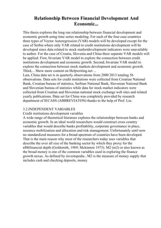 Relationship Between Financial Development And
Economic...
This thesis explores the long run relationship between financial development and
economic growth using time series modeling. For each of the four case countries
three types of Vector Autoregression (VAR) models will be developed except for the
case of Serbia where only VAR related to credit institutions development will be
developed since data related to stock marketdevelopment indicators were unavailable
to author. For the case of Croatia, Slovenia and China three separate VAR models will
be applied. First, bivariate VAR model to explore the connection between credit
institutions development and economic growth. Second, bivariate VAR model to
explore the connection between stock markets development and economic growth.
Third,... Show more content on Helpwriting.net ...
Last, China data set is in quarterly observations from 2000 2013 totaling 56
observations. Data sets for credit institutions were collected from Croatian National
Bank, Croatian bureau of statistics, Serbian National Bank, Slovenian National Bank
and Slovenian bureau of statistics while data for stock market indicators were
collected from Croatian and Slovenian national stock exchange web sites and related
yearly publications. Data set for China was completely provided by research
department of IECASS (ABBREVIATON) thanks to the help of Prof. Liu.
3.2.INDEPENDENT VARIABLES
Credit institutions development variables
A wide range of theoretical literature explores the relationships between banks and
economic growth. In an ideal world researchers would construct cross country
variables that would describe banks profitability, corporate governance in place,
resource mobilization and allocation and risk management. Unfortunately until now
no standardized measures for a broad spectrum of countries have been developed.
That is the main reason why most of the researchers today uses variables that
describe the over all size of the banking sector by which they proxy for the
вЂћfinancial depth (Goldsmith, 1969; Mckinnon 1973). M2 (m2) or also known as
the broad money is one of the common variables used in exploring the finance
growth nexus. As defined by investopedia , M2 is the measure of money supply that
includes cash and checking deposits, money
 