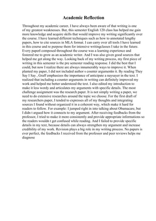 Academic Reflection
Throughout my academic career, I have always been aware of that writing is one
of my greatest weaknesses. But, this semester English 120 class has helped me gain
more knowledge and acquire skills that would improve my writing significantly over
the course. I have learned different techniques such as how to annotated lengthy
papers, how to cite sources in MLA format. I can carry over all tools I have learned
in this course and re purpose them for intensive writingclasses I take in the future.
Every paperI composed throughout the course was a learning experience and
fostered me to grow as an academic writer. And I was also given good sources that
helped me get along the way. Looking back of my writing process, my first piece of
writing in this semester is the pre semester reading response. I did the best that I
could, but now I realize there are always innumerably ways to improve it. When
planted my paper, I did not included author s counter argumentin it. By reading They
Say I Say , Graff emphasizes the importance of anticipate a naysayer in the text. I
realized that including a counter arguments in writing can definitely improved my
work and helped me better understood the text. I also edited my introduction to
make it less wordy and articulates my arguments with specific details. The most
challenge assignment was the research paper. It is not simply writing a paper, we
need to do extensive researches around the topic we choose. For the first draft of
my researchers paper, I tended to expresses all of my thoughts and integrating
sources I found without organized it in a coherent way, which make it hard for
readers to follow. For example: I jumped right in into talking about Obamacare, but
I didn t argued how it connects to my argument. After receiving feedbacks from the
professor, I tried to make it more consistently and provide appropriate informations so
the readers wouldn t get confused while reading. And I failed to provide specific
details in my text, because details can always strengthen my argument and increase
credibility of my work. Revision plays a big role in my writing process. No papers is
ever perfect, the feedbacks I received from the professor and peer reviews helps me
diagnose
 