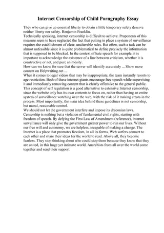 Internet Censorship of Child Porngraphy Essay
They who can give up essential liberty to obtain a little temporary safety deserve
neither liberty nor safety. Benjamin Franklin.
Technically speaking, internet censorship is difficult to achieve. Proponents of this
measure seem to have neglected the fact that putting in place a system of surveillance
requires the establishment of clear, unalterable rules. But often, such a task can be
almost unfeasible since it is quite problematical to define precisely the information
that is supposed to be blocked. In the context of hate speech for example, it is
important to acknowledge the existence of a line between criticism, whether it is
constructive or not, and pure animosity.
How can we know for sure that the server will identify accurately ... Show more
content on Helpwriting.net ...
When it comes to legal videos that may be inappropriate, the team instantly resorts to
age restriction. Both of these internet giants encourage free speech while supervising
it and immediately removing content that is clearly offensive to the general public.
This concept of self regulation is a good alternative to extensive Internet censorship,
since the website only has its own contents to focus on, rather than having an entire
system of surveillance watching over the web, with the risk of it making errors in the
process. Most importantly, the main idea behind these guidelines is not censorship,
but moral, reasonable control.
We should not let the government interfere and impose its draconian laws.
Censorship is nothing but a violation of fundamental civil rights, starting with
freedom of speech. By defying the First Law of Amendment (reference), internet
surveillance will only give the government greater power to run our lives. Without
our free will and autonomy, we are helpless, incapable of making a change. The
Internet is a place that promotes freedom, in all its forms. Web surfers connect to
each other and share their ideas for the world to read. Above all, they become
fearless. They stop thinking about who could stop them because they know that they
are united, in this huge yet intimate world. Anarchists from all over the world come
together and send their support
 