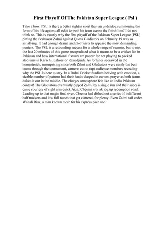 First Playoff Of The Pakistan Super League ( Psl )
Take a bow, PSL Is there a better sight in sport than an underdog summoning the
form of his life against all odds to push his team across the finish line? I do not
think so. This is exactly why the first playoff of the Pakistan Super League (PSL)
pitting the Peshawar Zalmi against Quetta Gladiators on February 19 was so
satisfying. It had enough drama and plot twists to appease the most demanding
punters. The PSL is a resounding success for a whole range of reasons, but to me,
the last 20 minutes of this game encapsulated what is means to be a cricket fan in
Pakistan and how international fixtures are poorer for not playing to packed
stadiums in Karachi, Lahore or Rawalpindi. As fortunes seesawed in the
homestretch, unsurprising since both Zalmi and Gladiators were easily the best
teams through the tournament, cameras cut to rapt audience members revealing
why the PSL is here to stay. In a Dubai Cricket Stadium heaving with emotion, a
sizable number of patrons had their hands clasped in earnest prayer as both teams
duked it out in the middle. The charged atmosphere felt like an India Pakistan
contest! The Gladiators eventually pipped Zalmi by a single run and their success
came courtesy of right arm quick Aizaz Cheema s brisk jog up redemption road.
Leading up to that magic final over, Cheema had dished out a series of indifferent
half trackers and low full tosses that got clattered for plenty. Even Zalmi tail ender
Wahab Riaz, a man known more for his express pace and
 