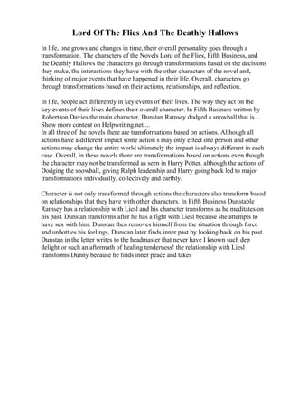 Lord Of The Flies And The Deathly Hallows
In life, one grows and changes in time, their overall personality goes through a
transformation. The characters of the Novels Lord of the Flies, Fifth Business, and
the Deathly Hallows the characters go through transformations based on the decisions
they make, the interactions they have with the other characters of the novel and,
thinking of major events that have happened in their life. Overall, characters go
through transformations based on their actions, relationships, and reflection.
In life, people act differently in key events of their lives. The way they act on the
key events of their lives defines their overall character. In Fifth Business written by
Robertson Davies the main character, Dunstan Ramsey dodged a snowball that is ...
Show more content on Helpwriting.net ...
In all three of the novels there are transformations based on actions. Although all
actions have a different impact some action s may only effect one person and other
actions may change the entire world ultimately the impact is always different in each
case. Overall, in these novels there are transformations based on actions even though
the character may not be transformed as seen in Harry Potter. although the actions of
Dodging the snowball, giving Ralph leadership and Harry going back led to major
transformations individually, collectively and earthly.
Character is not only transformed through actions the characters also transform based
on relationships that they have with other characters. In Fifth Business Dunstable
Ramsey has a relationship with Liesl and his character transforms as he meditates on
his past. Dunstan transforms after he has a fight with Liesl because she attempts to
have sex with him. Dunstan then removes himself from the situation through force
and unbottles his feelings, Dunstan later finds inner past by looking back on his past.
Dunstan in the letter writes to the headmaster that never have I known such dep
delight or such an aftermath of healing tenderness! the relationship with Liesl
transforms Dunny because he finds inner peace and takes
 