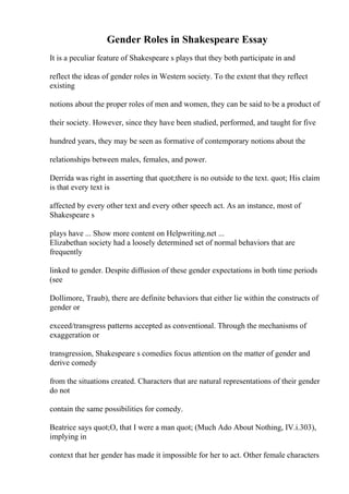 Gender Roles in Shakespeare Essay
It is a peculiar feature of Shakespeare s plays that they both participate in and
reflect the ideas of gender roles in Western society. To the extent that they reflect
existing
notions about the proper roles of men and women, they can be said to be a product of
their society. However, since they have been studied, performed, and taught for five
hundred years, they may be seen as formative of contemporary notions about the
relationships between males, females, and power.
Derrida was right in asserting that quot;there is no outside to the text. quot; His claim
is that every text is
affected by every other text and every other speech act. As an instance, most of
Shakespeare s
plays have ... Show more content on Helpwriting.net ...
Elizabethan society had a loosely determined set of normal behaviors that are
frequently
linked to gender. Despite diffusion of these gender expectations in both time periods
(see
Dollimore, Traub), there are definite behaviors that either lie within the constructs of
gender or
exceed/transgress patterns accepted as conventional. Through the mechanisms of
exaggeration or
transgression, Shakespeare s comedies focus attention on the matter of gender and
derive comedy
from the situations created. Characters that are natural representations of their gender
do not
contain the same possibilities for comedy.
Beatrice says quot;O, that I were a man quot; (Much Ado About Nothing, IV.i.303),
implying in
context that her gender has made it impossible for her to act. Other female characters
 
