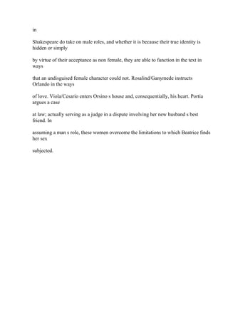 in
Shakespeare do take on male roles, and whether it is because their true identity is
hidden or simply
by virtue of their acceptance as non female, they are able to function in the text in
ways
that an undisguised female character could not. Rosalind/Ganymede instructs
Orlando in the ways
of love. Viola/Cesario enters Orsino s house and, consequentially, his heart. Portia
argues a case
at law; actually serving as a judge in a dispute involving her new husband s best
friend. In
assuming a man s role, these women overcome the limitations to which Beatrice finds
her sex
subjected.
 