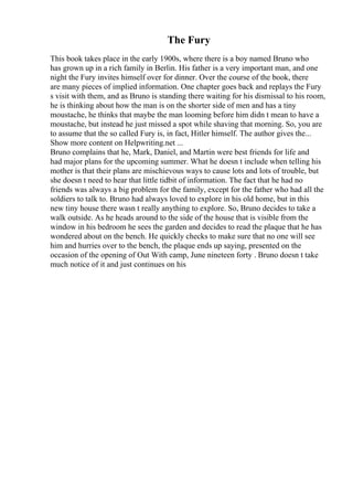 The Fury
This book takes place in the early 1900s, where there is a boy named Bruno who
has grown up in a rich family in Berlin. His father is a very important man, and one
night the Fury invites himself over for dinner. Over the course of the book, there
are many pieces of implied information. One chapter goes back and replays the Fury
s visit with them, and as Bruno is standing there waiting for his dismissal to his room,
he is thinking about how the man is on the shorter side of men and has a tiny
moustache, he thinks that maybe the man looming before him didn t mean to have a
moustache, but instead he just missed a spot while shaving that morning. So, you are
to assume that the so called Fury is, in fact, Hitler himself. The author gives the...
Show more content on Helpwriting.net ...
Bruno complains that he, Mark, Daniel, and Martin were best friends for life and
had major plans for the upcoming summer. What he doesn t include when telling his
mother is that their plans are mischievous ways to cause lots and lots of trouble, but
she doesn t need to hear that little tidbit of information. The fact that he had no
friends was always a big problem for the family, except for the father who had all the
soldiers to talk to. Bruno had always loved to explore in his old home, but in this
new tiny house there wasn t really anything to explore. So, Bruno decides to take a
walk outside. As he heads around to the side of the house that is visible from the
window in his bedroom he sees the garden and decides to read the plaque that he has
wondered about on the bench. He quickly checks to make sure that no one will see
him and hurries over to the bench, the plaque ends up saying, presented on the
occasion of the opening of Out With camp, June nineteen forty . Bruno doesn t take
much notice of it and just continues on his
 