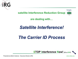 Presented by Martin Coleman - Executive Director sIRG www.satirg.org
STOP Interference Now! (it’s a SIN!)
Satellite Interference!
The Carrier ID Process
satellite Interference Reduction Group
are dealing with…
formerly
 