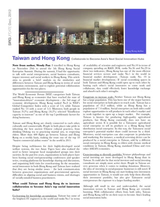 SIRGUPDATE Dec, 2012




                                                                                                                                        Hong Kong Skyline
                                                                                                                                        Hong Kong skyline


                       Taiwan and Hong Kong                                      Collaborate to Become Asia's Next Social Innovation Hubs

                       Note from author, Wendy Pan: I travelled to Hong Kong                 of availability of scientists and engineers and No.10 in terms of
                       on November 29th to attend the 5th Hong Kong Social                   company spending on R&D. (H.K. ranks No.36 and No.29 in
                       Enterprise Summit. During the summit, I had the opportunity           these two indicators.) Hong Kong has one of the most efﬁcient
                       to talk with social entrepreneurs, social business consultants,       ﬁnancial services sectors and ranks No.1 in the world in
                       impact investors and social workers in Hong Kong. This article        ﬁnancial market development. (Taiwan ranks No. 19 in
                       aims to provide a brief analysis on the similarities and              ﬁnancial market development.) If social co-working spaces in
                       differences between Taiwan and Hong Kong in terms of social           both Taiwan and Hong Kong could open up to each other by
                       innovation environment, and to explore potential collaboration        hosting each other’s social innovators to come work and
                       opportunities for the two places.                                     collaborate, they could effectively foster knowledge exchange
                                                                                             and absorb each other’s strengths.
                       The World Economic Forum (WEF) categorizes both Taiwan
                       and Hong Kong as economies that have reached the state of             Cooperate to increase scale: Neither Taiwan nor Hong Kong
                       “innovation-driven” economic development - the 3rd stage of           has a large population. This has been one of the major barriers
                       economic development. Hong Kong ranked No.9 in WEF’s                  for social enterprises in both places to reach scale. Taiwan has a
                       Global Competitive Index with a score of 5.4, while Taiwan            population of 23.2 million, while as Hong Kong has a
                       ranked No. 13 with a score of 5.3. Moreover, both people in           population of 7.4 million. Social enterprises on both sides could
                       Taiwan (9.2%) and Hong Kong (16.2%) selected “Insufﬁcient             explore opportunities to sell products in each other’s market and
                       capacity to innovate” as one of the top 5 problematic factors for     to work together to open up a larger market. For example,
                       doing businesses.                                                     Taiwan is known for producing high-quality agricultural
                                                                                             products, but Hong Kong essentially does not have an
                       Taiwan and Hong Kong are closely connected to each other,             agriculture sector. It is possible for a Taiwanese agricultural
                       culturally and commercially. People in both places take pride in      social enterprise to sell its products to a Hong Kong food
                       inheriting the best ancient Chinese cultural practices, from          distribution social enterprise. In this way, the Taiwanese social
                       drinking Oolong tea to practicing martial arts, to respecting         enterprise’s potential market share could increase by a third.
                       elders. More than 400 ﬂights go between Taiwan and Hong               Moreover, social enterprises can also cooperate in production
                       Kong on a weekly basis, making the route one of the top 10            and marketing. For instance, a medical screening device can be
                       “busiest commercial airline routes” in the world in 2011.             produced by a social enterprise in Taiwan, sold by a different
                                                                                             social enterprise in Hong Kong, to elders with chronic medical
                       Despite being well-known for their highly-developed social            conditions in Taiwan, Hong Kong, mainland China and even
                       welfare systems, the two Asian Tigers have also realized the          other ASEAN economies.
                       need to better integrate local marginalized groups into their
                       societies. In the past few years, organizations in both places have   Cross-investing to diversify portfolio: Venture philanthropy and
                       been hosting social entrepreneurship conferences and speaker          social investing are more developed in Hong Kong than in
                       series, creating platforms for knowledge sharing and discussions,     Taiwan. It could also be that social investors and social investing
                       and organizing ﬁeld visits for cross-learning. In the meantime,       consultants are simply more active there. People in Taiwan are
                       social innovators in both Hong Kong and Taiwan have realized          very generous when it comes to making donations. However,
                       that they are facing similar issues – the lack communication          the idea of investing in social-purpose businesses is still novel. If
                       between grass-root organizations and governmental agencies,           social investors in Hong Kong can start looking into investment
                       difﬁculties in aligning social and business visions, and shortages    opportunities in Taiwan, it would not only help them diversify
                       of socially-minded business practitioners.                            their investment portfolio, but also give Taiwanese social
                                                                                             entrepreneurs the exposure to a larger funding market.
                       What could Taiwan and Hong Kong do to increase
                       collaboration to become Asia’s top social innovation                  Although still small in size and under-studied, the social
                       hubs?                                                                 innovation sectors in Taiwan and Hong Kong are certainly
                                                                                             booming. With collaborative efforts from both sides, Taiwan
                       Co-learning for knowledge accumulation: Taiwan has some of            and Hong Kong will be on their ways to become Asia’s leading
                       the brightest IT engineers in the world and ranks No.7 in terms       social innovation hubs.
                                                                                                                                                                4
 
