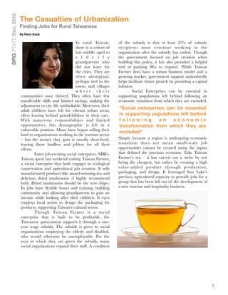 SIRGUPDATE Dec, 2012
                       The Casualties of Urbanization
                       Finding Jobs for Rural Taiwanese
                       By Remi Kanji

                                                        In rural Taiwan,       of the subsidy is that at least 25% of subsidy
                                                        there is a cohort of   recipients must continue working in the
                                                        late middle aged to    organization after the subsidy has ended. Though
                                                        e l d e r l y          the government focused on job creation when
                                                        grandparents who       building this policy, it has also provided a helpful
                                                        did not leave for      tool in pushing SEs to expand. While Taiwan
                                                        the cities. They are   Farmer does have a robust business model and a
                                                        often aboriginal,      growing market, government support undoubtedly
                                                        perhaps tied to the    helps facilitate future growth by providing a capital
                                                        towns and villages     infusion.
                                                        where their            
       Social Enterprises can be essential in
                       communities once thrived. They often have few           supporting populations left behind following an
                       transferable skills and limited savings, making the     economic transition from which they are excluded.
                       adjustment to city life unthinkable. Moreover, their
                       adult children have left for vibrant urban areas,
                                                                               "Social enterprises can be essential
                       often leaving behind grandchildren in their care.       in supporting populations left behind
                       With numerous responsibilities and limited              following        an    economic
                       opportunities, this demographic is left in a            transformation from which they are
                       vulnerable position. Many have begun selling their
                                                                               excluded”
                       land to organizations working in the tourism sector
                       – but the money they gain is usually short-lived,       Simply because a region is undergoing economic
                       leaving them landless and jobless for all their         transition does not mean small-scale job
                       efforts.                                                opportunities cannot be created using the inputs
                       
        Enter job-creating social enterprises. SIRG-   that deﬁned the previous economy. Take Taiwan
                       Taiwan spent last weekend visiting Taiwan Farmer,       Farmer’s tea – it has carved out a niche by not
                       a social enterprise that both engages in ecological     being the cheapest, but rather by creating a high
                       conservation and agricultural job creation. It sells    value-added product through production,
                       manufactured products like award-winning tea and        packaging, and design. It leveraged Sun Lake’s
                       delicious dried mushrooms (I highly recommend           previous agricultural capacity to provide jobs for a
                       both. Dried mushrooms should be the new chips.)         group that has been left out of the development of
                       Its jobs have ﬂexible hours and training, building      a new tourism and hospitality business.
                       community and allowing grandparents to gain an
                       income while looking after their children. It even
                       employs local artists to design the packaging for
                       products, supporting Taiwan’s cultural sector.
                       	        Though Taiwan Farmer is a social
                       enterprise that is built to be proﬁtable, the
                       Taiwanese government supports it through a one-
                       year wage subsidy. The subsidy is given to social
                       organizations employing the elderly and disabled,
                       who would otherwise be unemployable. For the
                       year in which they are given the subsidy, many
                       social organizations expand their staff. A condition




                                                                                                                                       5
 