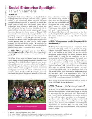 Social Enterprise Spotlight:
SIRGUPDATE Dec, 2012


                       Taiwan Farmers
                       By Wendy Pan
                       In 2008, for the ﬁrst time in history, more than half of the                        became farming workers, and
                       world's population was living in towns and cities.1 A greater                       later became cheap laborers in
                       number of job opportunities, better education, and more                             cities. When they got older, they
                       developed infrastructures have all been cited as reasons why                        were not able to ﬁnd jobs in the
                       people chose to move away from isolated villages and to                             city anymore due to their limited
                       replant their roots. However, a small group of people have                          s k i l l s o u t s i d e f a r m i n g.
                       been left behind, they are the elders, the disabled, and the                        Unfortunately, they already lost
                       children, whose social and economic statuses usually prevent                        their lands. I wanted to break this
                       them from leaving their home towns. In Taiwan, SIRG                                 cycle by providing farmers with opportunities so that they
                       encountered a social enterprise that trying to ﬁx this issue by                     could make proﬁt by being farmers. I wanted to bring back
                       providing employment opportunities to marginalized                                  their respect for their land and to stop selling their lands to
                       individuals in Doushe County. On December 6th and 7th,                              developers.”
                       SIRG met with Taiwan Farmer. We participated in educational
                       training sessions along with local farmers, visited restored                        2. SIRG: “What economic beneﬁts do you provide to
                       ecological sites, and touched the ground.2 We interviewed the                       the community?”
                       CEO of Taiwan Farmer, Mr. ShunYu Wang, in his ofﬁce in
                       Doushe County. Below is a translation of the interview.3                            Mr. Wang: “Taiwan Farmer operates as a cooperative. Proﬁts
                                                                                                           are shared with every farmer who is part of our group.
                       1. SIRG: “What prompted you to start Taiwan                                         Everyone has an equal right to vote, to raise his/her concerns,
                       Farmer? What was the social issue you were trying to                                and to give opinions in the group. We like this form of
                       resolve?”                                                                           organization because farmers have limited knowledge about
                                                                                                           capital market. It would be too complicated to use a
                       Mr. Wang: “I grew up in the Doushe village. I am a farmer                           corporation as the form of the organization. We currently have
                       myself. Taiwan is experiencing urbanization in a similar way to                     15 full salary employees, 12 government subsidized employees
                       other parts of the world. Our lands became deserted because                         and 15 volunteers, a total of 42. For the 12 government
                       of natural disasters such as typhoons, ﬂoods and earthquakes.                       subsidized employees, the government pays them 18,000 NTD
                       They hit the agricultural industry particularly hard. Many                          (approximately $600 USD) a month because they are mostly
                       farmers did not want to grow produce anymore. Commercial                            elders who had limited employment options. No large
                       developers would come in and buy the land from the farmers                          corporation would take them. So the government hoped local
                       at a price farmers thought were fair. However, the prices were                      NGOs could employ them. Now they are working for us and
                       much lower than the fair market value. Farmers lost their land,                     earn an extra 25,000 NTD (approximately $850 USD) a
                                                                                                           month on top of the government subsidy, making a total of
                                                                                                           43,000 NTD a month (approximately $1,450 USD).”

                                                                                                           (Note: average recent university graduates' salary in Taiwan is
                                                                                                           about 25,000 NTD ($850 USD) a month.)

                                                                                                           3. SIRG: “Do you get a lot of government support?”

                                                                                                           Mr. Wang: “Not as much as we wanted. We think training and
                                                                                                           education for marginalized groups should mostly be done by
                                                                                                           the government. But our government hasn't done enough of
                                                                                                           that. However, it takes good policies to develop the ecosystem
                                                                                                           for a sector. If the support system for a sector, for example –
                                                                                                           agriculture – is not well developed, no producer could do well
                                                                                                           in it. It's important to have the social, cultural and policy align
                                                                                                           with each other. Moreover, social enterprises and non-for-proﬁt
                                                                                                           organizations are grassroots. They can only make small
                                         Above: SIRG and Taiwan Farmers                                    changes. To change the overall atmosphere, more government
                                                                                                           support is needed.”

                       1. Data from United Nations Population Fund (UNFPA)
                       2. By “touched the ground”, we meant we all fell into a muddy swamp while we learned how farmers plant vegetables in once ﬂooded lands.
                       3. The answers were translated from Chinese Mandarin to English. SIRG attempted to best present our interviewee’s answers.                          6
 