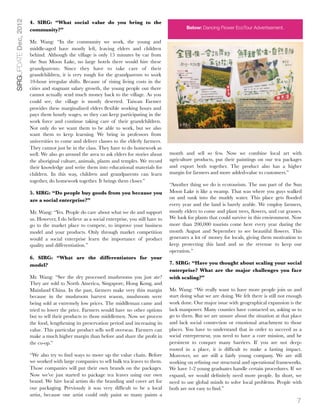 SIRGUPDATE Dec, 2012   4. SIRG: “What social value do you bring to the
                       community?”                                                                   Below: Dancing Flower EcoTour Advertisement.


                       Mr. Wang: “In the community we work, the young and
                       middle-aged have mostly left, leaving elders and children
                       behind. Although the village is only 15 minutes by car from
                       the Sun Moon Lake, no large hotels there would hire these
                       grandparents. Since they have to take care of their
                       grandchildren, it is very tough for the grandparents to work
                       10-hour irregular shifts. Because of rising living costs in the
                       cities and stagnant salary growth, the young people out there
                       cannot actually send much money back to the village. As you
                       could see, the village is mostly deserted. Taiwan Farmer
                       provides these marginalized elders ﬂexible working hours and
                       pays them hourly wages, so they can keep participating in the
                       work force and continue taking care of their grandchildren.
                       Not only do we want them to be able to work, but we also
                       want them to keep learning. We bring in professors from
                       universities to come and deliver classes to the elderly farmers.
                       They cannot just be in the class. They have to do homework as
                       well. We also go around the area to ask elders for stories about      month and sell so few. Now we combine local art with
                       the aboriginal culture, animals, plants and temples. We record        agriculture products, put their paintings on our tea packages
                       their knowledge and write them into educational materials for         and export both together. The product also has a higher
                       children. In this way, children and grandparents can learn            margin for farmers and more added-value to customers.”
                       together, do homework together. It brings them closer.”
                                                                                             “Another thing we do is ecotourism. The sun part of the Sun
                       5. SIRG: “Do people buy goods from you because you                    Moon Lake is like a swamp. That was where you guys walked
                                                                                             on and sunk into the muddy water. This place gets ﬂooded
                       are a social enterprise?”
                                                                                             every year and the land is barely arable. We employ farmers,
                       Mr. Wang: “Yes. People do care about what we do and support           mostly elders to come and plant trees, ﬂowers, and cut grasses.
                       us. However, I do believe as a social enterprise, you still have to   We look for plants that could survive in this environment. Now
                       go to the market place to compete, to improve your business           more than 200,000 tourists come here every year during the
                       model and your products. Only through market competition              month August and September to see beautiful ﬂowers. This
                       would a social enterprise learn the importance of product             generates a lot of money for locals, giving them motivation to
                       quality and differentiation.”                                         keep protecting this land and us the revenue to keep our
                                                                                             operation.”
                       6. SIRG: “What are the differentiators for your
                       model?                                                                7. SIRG: “Have you thought about scaling your social
                                                                                             enterprise? What are the major challenges you face
                       Mr. Wang: “See the dry processed mushrooms you just ate?              with scaling?”
                       They are sold to North America, Singapore, Hong Kong, and
                       Mainland China. In the past, farmers make very thin margin            Mr. Wang: “We really want to have more people join us and
                       because in the mushroom harvest season, mushroom were                 start doing what we are doing. We felt there is still not enough
                       being sold at extremely low prices. The middleman came and            work done. Our major issue with geographical expansion is the
                       tried to lower the price. Farmers would have no other options         lack manpower. Many counties have contacted us, asking us to
                       but to sell their products to those middlemen. Now we process         go to them. But we are unsure about the situation at that place
                       the food, lengthening its preservation period and increasing its      and lack social connection or emotional attachment to those
                       value. This particular product sells well overseas. Farmers can       places. You have to understand that in order to succeed as a
                       make a much higher margin than before and share the proﬁt in          social entrepreneur, you need to have a core mission, and be
                       the co-op.”                                                           persistent to conquer many barriers. If you are not deep-
                                                                                             rooted in a place, it is difﬁcult to make a lasting impact.
                       “We also try to ﬁnd ways to move up the value chain. Before           Moreover, we are still a fairly young company. We are still
                       we worked with large companies to sell bulk tea leaves to them.       working on reﬁning our structural and operational frameworks.
                       Those companies will put their own brands on the packages.            We have 1-2 young graduates handle certain procedures. If we
                       Now we’ve just started to package tea leaves using our own            expand, we would deﬁnitely need more people. In short, we
                       brand. We hire local artists do the branding and cover art for        need to use global minds to solve local problems. People with
                       our packaging. Previously it was very difﬁcult to be a local          both are not easy to ﬁnd.”
                       artist, because one artist could only paint so many paints a
                                                                                                                                                          7
 