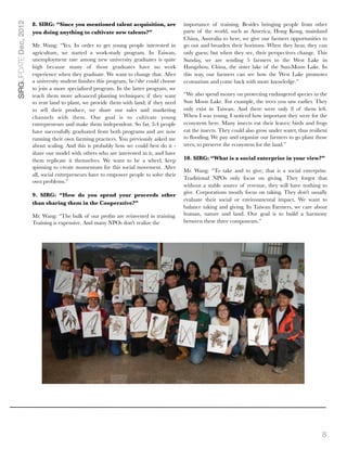 SIRGUPDATE Dec, 2012   8. SIRG: “Since you mentioned talent acquisition, are             importance of training. Besides bringing people from other
                       you doing anything to cultivate new talents?”                     parts of the world, such as America, Hong Kong, mainland
                                                                                         China, Australia to here, we give our farmers opportunities to
                       Mr. Wang: “Yes. In order to get young people interested in        go out and broaden their horizons. When they hear, they can
                       agriculture, we started a work-study program. In Taiwan,          only guess; but when they see, their perspectives change. This
                       unemployment rate among new university graduates is quite         Sunday, we are sending 5 farmers to the West Lake in
                       high because many of those graduates have no work                 Hangzhou, China, the sister lake of the Sun-Moon Lake. In
                       experience when they graduate. We want to change that. After      this way, our farmers can see how the West Lake promotes
                       a university student ﬁnishes this program, he/she could choose    ecotourism and come back with more knowledge.”
                       to join a more specialized program. In the latter program, we
                       teach them more advanced planting techniques; if they want        “We also spend money on protecting endangered species in the
                       to rent land to plant, we provide them with land; if they need    Sun Moon Lake. For example, the trees you saw earlier. They
                       to sell their produce, we share our sales and marketing           only exist in Taiwan. And there were only 8 of them left.
                       channels with them. Our goal is to cultivate young                When I was young, I noticed how important they were for the
                       entrepreneurs and make them independent. So far, 3-4 people       ecosystem here. Many insects eat their leaves; birds and frogs
                       have successfully graduated from both programs and are now        eat the insects. They could also grow under water, thus resilient
                       running their own farming practices. You previously asked me      to ﬂooding. We pay and organize our farmers to go plant those
                       about scaling. And this is probably how we could best do it -     trees, to preserve the ecosystem for the land.”
                       share our model with others who are interested in it, and have
                       them replicate it themselves. We want to be a wheel, keep         10. SIRG: “What is a social enterprise in your view?”
                       spinning to create momentum for this social movement. After
                                                                                         Mr. Wang: “To take and to give, that is a social enterprise.
                       all, social entrepreneurs have to empower people to solve their
                                                                                         Traditional NPOs only focus on giving. They forgot that
                       own problems.”
                                                                                         without a stable source of revenue, they will have nothing to
                                                                                         give. Corporations mostly focus on taking. They don't usually
                       9. SIRG: “How do you spend your proceeds other
                                                                                         evaluate their social or environmental impact. We want to
                       than sharing them in the Cooperative?”
                                                                                         balance taking and giving. In Taiwan Farmers, we care about
                       Mr. Wang: “The bulk of our proﬁts are reinvested in training.     human, nature and land. Our goal is to build a harmony
                       Training is expensive. And many NPOs don't realize the            between these three components.”




                                                                                                                                                       8
 