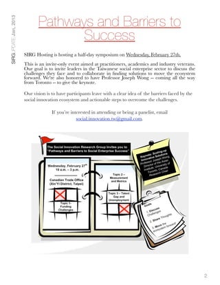 Pathways and Barriers to
SIRGUPDATE Jan, 2013




                                     Success
                       SIRG Hosting is hosting a half-day symposium on Wednesday, February 27th.
                       This is an invite-only event aimed at practitioners, academics and industry veterans.
                       Our goal is to invite leaders in the Taiwanese social enterprise sector to discuss the
                       challenges they face and to collaborate in ﬁnding solutions to move the ecosystem
                       forward. We're also honored to have Professor Joseph Wong -- coming all the way
                       from Toronto -- to give the keynote. 

                       Our vision is to have participants leave with a clear idea of the barriers faced by the
                       social innovation ecosystem and actionable steps to overcome the challenges.

                                     If you’re interested in attending or being a panelist, email
                                                  social.innovation.tw@gmail.com.




                                                                                                                 2
 