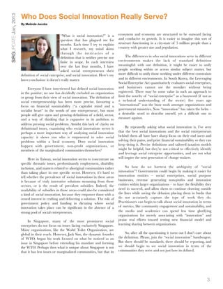 Who Does Social Innovation Really Serve?
SIRGUPDATE Jan, 2013

                       By Melinda Jacobs



                                                     “What is social innovation?” is a       ecosystem and economy are structured to be outward facing
                                                     question that has plagued me for        and conducive to growth. It is easier to imagine this sort of
                                                     months. Each time I try to explain      structure functioning in a city-state of 5 million people than a
                                                     what I research, my mind skims          country with greater size and population.
                                                     through the intricacies of a
                                                     deﬁnition that is neither precise nor        The differences in who social innovations serve in different
                                                     ﬁnite in scope. In each interview       environments makes the lack of standard deﬁnition
                                                     over the last four months, I have       meaningful: with one deﬁnition, it might be easier to unify
                                                     asked social entrepreneurs their        people working within or across similar subject matter, but
                       deﬁnition of social enterprise, and social innovation. Here’s my      more difﬁcult to unify those working under different constraints
                       latest conclusion: it doesn’t really matter.                          and in different environments. In South Korea, the Leveraging
                                                                                             Social Enterprise Act quantitatively evaluates social enterprises,
                            Everyone I have interviewed has deﬁned social innovation         and businesses cannot use the moniker without being
                       in the positive; no one has decidedly excluded an organization        registered. There may be some value in such an approach to
                       or group from their view of social innovation. The deﬁnition of       limit the novelty of “social enterprise” as a buzzword (if not as
                       social entrepreneurship has been more precise, favouring a            a technical understanding of the sector): ﬁve years ago
                       focus on ﬁnancial sustainability (“a capitalist mind and a            “international” was the buzz work amongst organizations and
                       socialist heart” in the words of one entrepreneur), but most          government ministries. Now “innovation” has taken the helm –
                       people still give open and growing deﬁnitions of a ﬁeld, sector,      a desirable word to describe oneself, yet a difﬁcult one to
                       and a way of thinking that is expansive in its ambition to            measure against.
                       address pressing social problems. Amidst this lack of clarity on
                       deﬁnitional issues, examining who social innovations serves is              By repeatedly asking what social innovation is, I’ve seen
                       perhaps a more important way of analysing social innovation           that the best social innovations and the social entrepreneurs
                       capacity: it shows you who is empowered to solve social               behind them all have laser sharp focus on their end users and
                       problems within a local economy. Does social innovation               solving their pains, and prize ﬁnancial sustainability so they can
                       happen with government, non-proﬁt organizations, or                   keep doing it. Precise deﬁnitions and tailored taxation models
                       members of the marginalized communities themselves?                   might be helpful, but they’re not critical to effectively identify
                                                                                             and leverage social enterprise opportunities, and are not what
                            Here in Taiwan, social innovation seems to concentrate on        will inspire the next generation of change makers.
                       speciﬁc thematic issues, predominantly employment, disability
                       inclusion, and matters related to aboriginal communities rather            So how do we harness the ambiguity of “social
                       than taking place in one speciﬁc sector. However, it’s hard to        innovation”? Governments could begin by making it easier for
                       tell whether the prevalence of social innovations in these areas      innovation entities – social enterprises, social purpose
                       is because of truly innovative solutions stemming from those          businesses, revenue generating non-proﬁts and innovation
                       sectors, or is the result of prevalent subsidies. Indeed, the         entities within larger organizations – to have the ﬂexibility they
                       availability of subsidies in those areas could also be considered     need to succeed, and allow them to continue drawing outside
                       a kind of social innovation, because they empower those with a        the lines while saving the delusion placing them in bucks that
                       vested interest in crafting and delivering a solution. The role of    do not accurately capture the type of work they do.
                       government policy and funding in dictating where social               Practitioners can begin to talk about social innovation in terms
                       innovation takes place can be signiﬁcant in the absence of a          of metrics, like community engagement and sustainability, and
                       strong pool of social entrepreneurs.                                  the media and academics can spend less time glorifying
                                                                                             organizations for merely associating with “innovation” and
                            In Singapore, many of the most prominent social                  praise real efforts toward testing new ﬁnancial model and
                       enterprises do not focus on issues facing exclusively Singapore.      learning sharing between organizations.
                       Many organizations, like the World Toilet Organization, are
                       global in their reach. However, Jack Sim, the dynamic founder             So, after all the questioning it turns out I don’t care about
                       of WTO, began his work focused on what he noticed as an               the deﬁnition. Please, join the “social innovation” bandwagon.
                       issue in Singapore before extending his mandate and forming           But there should be standards, there should be reporting, and
                       the WTO. Perhaps then what is unique about Singapore is not           we should begin to see social innovation in terms of the
                       that it has less issues or marginalized communities, but that its     communities they serve and not just how its deﬁned.




                                                                                                                                                           3
 