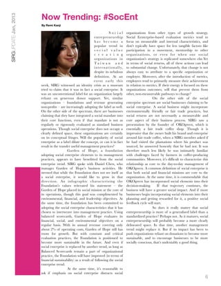 Now Trending: #SocEnt
SIRGUPDATE Jan, 2013

                       By Remi Kanji

                                                                              Social            organizations from other types of growth strategy.
                                                               entrepreneurship                 Social Eenterprise-based evaluation metrics tend to
                                                               has become a                     focus on measurable and internal characteristics, and
                                                               popular trend in                 don’t typically have space for less tangible factors like
                                                               social value                     participation in a movement, mentorship to other
                                                               c r e a t i n g                  organizations, or even for when one social
                                                               organizations in                 organization’s strategy is replicated somewhere else.Yet
                                                               Ta i w a n a n d                 in terms of social returns, all of these actions can lead
                                                               i n t e r n a t i o n a l l y,   to substantial change. Unfortunately, that change is not
                                                               despite its nebulous             always easy to attribute to a speciﬁc organization or
                                                               deﬁnition. At an                 employee. Moreover, after the introduction of metrics,
                                                              event early this                  employees tend to primarily measure their achievement
                       week, SIRG witnessed an identity crisis as a museum                      in relation to metrics. If their energy is focused on these
                       tried to claim that it was in fact a social enterprise. It               organizations outcomes, will that prevent them from
                       was an unconventional label for an organization largely                  other, non-measureable pathways to change?
                       reliant on generous donor support. Yet, similar                               
             On the other side of the social
                       organizations – foundations and revenue generating                       enterprise spectrum are social businesses claiming to be
                       non-proﬁts – are increasingly adopting the label as well.                social enterprise. A social business might incorporate
                       On the other side of the spectrum, there are businesses                  environmentally friendly or fair trade practices, but
                       claiming that they have integrated a social mandate into                 social returns are not necessarily a measureable and
                       their core functions, even if that mandate is not as                     core aspect of their business process. SIRG saw a
                       regularly or rigorously evaluated as standard business                   presentation by the founder of OKOgreen, which is
                       operations. Though social enterprise does not occupy a                   essentially a fair trade coffee shop. Though it is
                       clearly deﬁned space, these organizations are certainly                  impressive that the owner built his brand and enterprise
                       on its conceptual fringes. Will the popularity of social                 around fair trade coffee, when a SIRG member asked if
                       enterprise as a label dilute the concept, or can it in fact              he had visited the plantations where his product was
                       result in the transfer useful management practices?                      sourced, he answered honestly that he had not. It was
                            
              Garden of Hope, a foundation                         therefore much less likely he was intimately familiar
                       adopting social enterprise elements to its management                    with challenges faced by farmers in coffee-producing
                       practices, appears to have beneﬁtted from the social                     communities. Moreover, it’s difﬁcult to characterize this
                       enterprise trend. SIRG spoke with Daniel Chen, who                       relationship as core to the day-to-day management of
                       manages Garden of Hope’s business activities. He                         OKOgreen. A common deﬁnition of social enterprise is
                       stressed that while the Foundation does not see itself as                that both social and ﬁnancial missions are core to the
                       a social enterprise, it would like to grow in that                       organization. At the same time, it is commendable that
                       direction. An infographic characterizing the                             OKOgreen has incorporated social elements into their
                       Foundation’s values reiterated his statement – the                       decision-making.      If that trajectory continues, the
                       Garden of Hope placed its social mission at the core of                  business will have a greater social impact. And if more
                       its operations, though this goal was complimented by                     businesses begin incorporating social elements into their
                       environmental, ﬁnancial, and leadership objectives. At                   planning and getting rewarded for it, a positive social
                       the same time, the foundation has been committed to                      feedback cycle will start.
                       adopting the social enterprise characteristics that it has                    
             So does it really matter that social
                       chosen to interweave into management practice. Using                     entrepreneurship is more of a generalized label than a
                       balanced scorecards, Garden of Hope evaluates its                        standardized practice? Perhaps not. As it matures, social
                       ﬁnancial, social, and environmental objectives on a                      entrepreneurship will probably become a more clearly
                       regular basis. With its annual revenue covering only                     delineated space. In that time, another management
                       about 2% of operating costs, Garden of Hope still has                    trend might replace it. But if its impact has been to
                       room for growth. But with constant and critical                          push organizations reliant on donations to become more
                       evaluation practices, the Foundation is positioned to                    sustainable, and to encourage businesses to be more
                       become more sustainable in the future. And even if                       socially conscious, that’s undeniably a good thing.
                       social enterprise is replaced by another trend, as long as
                       Balanced Scorecards remain a part of organizational
                       practice, the Foundation will have improved (in terms of
                       ﬁnancial sustainability) as a result of following the social
                       enterprise trend.
                            
              At the same time, it’s reasonable to
                       ask if emphasis on social enterprise distracts social
                                                                                                                                                        6
 