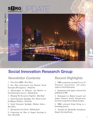 UPDATE
SIRGUPDATE Mar, 2013




                         With 2.77M people,
                         Kaohsiung City is
                         the second most
                         populous city in
                         Taiwan.




                       Social Innovation Research Group
                       Newsletter Contents                               
   Recent Highlights
                       1. News from SIRG - Reza Mirza                        1. SIRG symposium attended by over 55
                       2. Five Ways Government Can Promote Social            Taiwanese practitioners and policy
                       Enterprise Development - Wendy Pan                    makers in Social Enterprise
                       3. Afterthoughts on Pathways and Barriers to          2. Symposium white papers released and
                       Social Enterprise Success - Melinda Jacobs            published by SIX
                       4. Bringing The Ecosystem Together - Remi Kanji       3. Participated in British Council and
                       5. Social Enterprise Spotlight: New Dawn Centre       Arthur Guinness Fund's Entrepreneurs
                       for Migrant Workers - Wendy Pan                       for Good competition in Kuala Lumpur
                       6. Social Enterprise Spotlight: Zhishan Lohas -       4. SIRG welcomed Scope Group as a
                       Reza Mirza                                            knowledge partner
                       7. Entrepreneurs for Good - Melinda Jacobs            5. Attended the Rockefeller Foundation
                       8. Connecting the Dots of Impact Investing in         Impact Investing Forum
                       Asia - Remi Kanji
                                                                                                                      1
 