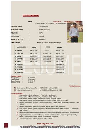 :PERSONAL DETAILS


                                NAME                          :              SIRGUROH       IRSHAD       YAQOOB
                                              (Family name)       (First Name)   (Father Name)

    DATE OF BIRTH               :                 3rd August 1976

    PLACE OF BIRTH              :                  PEWE (Ratnagiri)

    RELIGION                    :                  ISLAM

    NATIONALITY                 :                  INDIAN

    MARITAL STATUS              :                  MARRIED

    LANGUAGES                   :               Fluent in Arabic (Native Speaking)


             LANGUAGES                                            WRITE
                                         READ                                   SPEAK

          1) ARABIC                 EXCELLENT                 GOOD             EXCELLENT

          2) ENGLISH                EXCELLENT              EXCELLENT           EXCELLENT
          3) URDU                   EXCELLENT           EXCELLENT              EXCELLENT
          4) MARATHI                EXCELLENT           EXCELLENT              EXCELLENT
          5) HINDI                  EXCELLENT           EXCELLENT              EXCELLENT
          6) GUJRATI                      -                       -            BEGINNER
          7) TURKISH                      -                       -            BEGINNER
          8) PERSIAN                      -                       -            BEGINNER
          9) KISWAHILI                    -                       -            BEGINNER

    Passport detail:
    Passport No        :        G- 3601379
    Date of issue      :        28-06-2007
    Date of expiry     :        27-06-2017
    Place of issue     :        Mumbai

                                                                                                 Driving license: -
        1)   Saudi Arabian Driving license No      : 2137328403 valid until: 2011
        2)   Indian driving license No             : MH-04/2000/30599 valid until: 2020

    Life achievement:
             •  First position in Urdu calligraphy – Patel Urdu High School.
             •  First position in Marathi calligraphy – Patel Urdu High School.
             •  First position in Urdu Speech competition – Patel Urdu High School.
             •  First position in Urdu and Marathi essay competition – Patel Urdu High School.
             •   General Secretary of Accounts Forum – Maharashtra College of Art, Science & Commerce - year
                 1996-97.
             •   General Secretary of Maharashtra college of Arts. Science and Commerce
             •   First position in Urdu speech competition – Maharashtra College of Arts, Science & Commerce –
                 year 1996-97.
             •   Organized various seminars and workshops –Maharashtra College Arts Science and Commerce
             •   Organized seminar on '' Islamic Banking System and Interest Free Economy promulgated by
                 Quran ''-Maharashtra college of Arts , Science and Commerce
             •    Convener of various college program and functions


                                                www.sirguroh.com
1
 