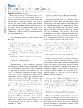 SIRGSYMPOSIUM 27 February 2013
                                 Panel 1:
                                 Financial and Human Capital
                                 Panelists: Johnny Wang, iHealth; CT Liu, Taiwan Up Project; Patrick Wang, Aurora Social Enterprise,
                                 Moderators: Melinda Jacobs, Remi Kanji

                                     In building and scaling a social venture, ﬁnancial and                   Importance of Collaborative/Synergy Partnerships
                                 human capital are intrinsically linked: both elements are
                                 not only required for organizational growth and health,   Synergy partnerships should be considered alongside
                                 but they are also mutually dependent. The panel on    investment for growth. They not only provide initial
                                 ﬁnancial and human capital explored these adjacent    human and ﬁnancial capital infusions to an organization,
                                 topics, presenting panelists with the question: How dotheir existing partnerships and reputation also help it
                                 you balance human and ﬁnancial capital needs in your  gain customer and partner trust more rapidly. Finally,
                                 organization, and how should Taiwanese social         synergy partnerships facilitate the transfer of expertise
                                 entrepreneurs broadly address these challenges within and tacit knowledge from a more established
                                 their own organizations?                              organization to a new one, essentially providing inter-
                                                                                       organizational mentorship. Organizations with parallel
                                     The following themes became salient points in our social missions should collaborate to gain some of the
                                 discussion:                                           same beneﬁts derived from synergy partnerships.

                                    1) Timeliness of external funding                                        Collaboration: Whether through a synergy partnership,
                                    2) Importance of collaborative/synergy partnerships                  or alternate collaborative relationship, organizations can
                                    3) Resources for founders/social entrepreneurs to                    leverage joint human capacity to implement a social
                                 grow 	 and develop                                                      mission or build a better business. SEs should seek to
                                    4) Building teams that growth with their organization                identify and nurture new nodes of cooperation.
                                    5) Driving social enterprise through youth and
                                 mentorship                                                                   Resources for Founders to Grow and Develop
                                    6) Alternative needs for hierarchy in social ventures
                                                                                                    Building any new venture is challenging; building a
                                     Timeliness of external funding                            social venture is doubly challenging. Some of the most
                                                                                               important early stage support should be designated for
                                     Although funding for social enterprise is important, founder development. Effective early stage leadership is
                                 the panel advised against accepting venture capital at the crucial to helping a founder build his or her team, but
                                 very early stages of venture growth. Firstly, the timeline this capacity does not come naturally to many people.
                                 for ROI may be different and unaligned with the Moreover, because founders are balancing social/
                                 venture’s social mission, and secondly, premature funding ﬁnancial missions, they may ﬁnd that their skills are
                                 could delay iterative learning and delay ﬁnancial lacking in one area or another.
                                 sustainability. Ventures need to test assumptions and
                                 perfect their ﬁnancial model before deciding which                 Access to resources:   Founders should have access to
                                 model to scale through ﬁnancing. It was suggested that resources that grow their business, social programming,
                                 early stage support for social enterprises take the form of and/or leadership skills. Though founders are pressed for
                                 orders or sales that would allow for supply chain time, they should set aside time for personal development
                                 development and social value testing.                         - their organization will grow faster if they take the time
                                                                                               for self-improvement.
                                     Modeling funding after the startups: Organizations should
                                 be given limited early stage funding, giving them time             Building teams that grow with their organization
                                 and space to test and iterate, but not scale their
                                 organizations. Investors and donors should organize                The best resource for a social venture is a strong and
                                 ﬁnancial capital infusions in accordance with an committed team. However, in the absence of high wages,
                                 organization’s growth stage. Where possible, social other factors like quality of living and mentorship can
                                 enterprise should rely on sales for survival, and help leverage hiring capacity. Better hours, rewarding
                                 investment for scaling.                                       work and the chance to grow with the company can be
             2                                                                                 used to attract and retain talent.
 