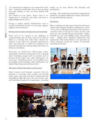 SIRGSYMPOSIUM 27 February 2013
                                  It is important for employees to be empowered in their      models can be more effective than hierarchy and
                                 roles – cofounders should allow them to learn by doing       specialization.
                                 and make mistakes, so they can better identify both
                                 problems                                                     Coworking - SEs should forgo hierarchical organizational
                                 and solutions in the future. Teams need to see               models for coworking/collaborative models, which better
                                 improvement in themselves and others and learn to            leverage limited human capacity.
                                 juggle multiple stresses at once.
                                                                                            Conclusions
                                 Investing in employee potential: Organizations need to
                                 consider non-ﬁnancial incentives to encourage employee When considering the link between ﬁnancial and human
                                 happiness and commitment.                                  capital, social enterprise should be considered as a system
                                                                                            – not a series of individual organizations. The Taiwanese
                                 Driving social enterprise through youth and mentorship     ecosystem needs to leverage its current resources and
                                                                                            create new ones through synergy partnerships, a higher
                                 Youth need to be exposed to the challenges of threshold for risk, and building strong and growing
                                 entrepreneurship early on. Some advocate the merits of teams.   Talking about individual competencies and
                                 failure as a learning tool, while others advocate for organizations risks leaving behind a new generation of
                                 exposure to new issues not commonly experienced in systems organized around the creation of ﬁnancially
                                 home and school life as vehicles for learning. It was sustainable social value.
                                 agreed by both sides that attitudes change when there is a
                                 feeling on contribution.

                                 Mentorship and Mobilization: Mentorship within
                                 organizations and between generations is key to growing
                                 talent. Evaluating younger staff by outcomes such as
                                 personal growth rather than solely performance can
                                 encourage multidimensional learning.Moreover,
                                 encouraging youth leadership within organizations can
                                 help develop entrepreneurial characteristics.

                                 Alternative needs for hierarchy in social ventures

                                 Social ventures need dynamic structures with less
                                 hierarchy, to encourage value creation and learning
                                 within teams, who come from diverse backgrounds and            L to R: Melinda Jacobs, Remi Kanji, Johnny Wang, CT Liu, Patrick
                                                                                                                             Wang
                                 bring different skills. Because of the need to share value
                                 and leadership throughout the organization, co-working




                                                                                                                                SIRG was
                                                                                                                                proud       to
                                                                                                                                welcome over
                                                                                                                                55 attendees to
                                                                                                                                our       ﬁrst
                                                                                                                                symposium,
                                                                                                                                Pathways and
                                                                                                                                Barriers to
                                                                                                                                S o c i a l
                                                                                                                                Enterprise
                                                                                                                                Success



             3
 