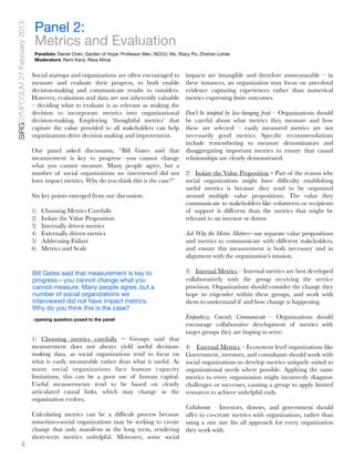 Panel 2:
SIRGSYMPOSIUM 27 February 2013

                                  Metrics and Evaluation
                                  Panelists: Daniel Chen, Garden of Hope; Professor Wen, NCCU; Ms. Stacy Po, Zhishan Lohas
                                  Moderators: Remi Kanji, Reza Mirza


                                 Social startups and organizations are often encouraged to            impacts are intangible and therefore unmeasurable – in
                                 measure and evaluate their progress, to both enable                  these instances, an organization may focus on anecdotal
                                 decision-making and communicate results to outsiders.                evidence capturing experiences rather than numerical
                                 However, evaluation and data are not inherently valuable             metrics expressing ﬁnite outcomes.
                                 – deciding what to evaluate is as relevant as making the
                                 decision to incorporate metrics into organizational      Don’t be tempted by low-hanging fruit – Organizations should
                                 decision-making. Employing ‘thoughtful metrics’ that     be careful about what metrics they measure and how
                                 capture the value provided to all stakeholders can help  these are selected – easily measured metrics are not
                                 organizations drive decision making and improvement.     necessarily good metrics. Speciﬁc recommendations
                                                                                          include remembering to measure denominators and
                                 Our panel asked discussants, “Bill Gates said that disaggregating important metrics to ensure that causal
                                 measurement is key to progress—you cannot change relationships are clearly demonstrated.
                                 what you cannot measure. Many people agree, but a
                                 number of social organizations we interviewed did not 2)   Isolate the Value Proposition – Part of the reason why
                                 have impact metrics. Why do you think this is the case?” social organizations might have difﬁculty establishing
                                                                                          useful metrics is because they tend to be organized
                                 Six key points emerged from our discussion:              around multiple value propositions. The value they
                                                                                          communicate to stakeholders like volunteers or recipients
                                 1)   Choosing Metrics Carefully                          of support is different than the metrics that might be
                                 2)   Isolate the Value Proposition                       relevant to an investor or donor.
                                 3)   Internally driven metrics
                                 4)   Externally driven metrics                           Ask Why the Metric Matters– use separate value propositions
                                 5)   Addressing Failure                                  and metrics to communicate with different stakeholders,
                                 6)   Metrics and Scale                                   and ensure this measurement is both necessary and in
                                                                                          alignment with the organization’s mission.

                                 Bill Gates said that measurement is key to                           3)   Internal Metrics – Internal metrics are best developed
                                 progress—you cannot change what you                                  collaboratively with the group receiving the service
                                 cannot measure. Many people agree, but a                             provision. Organizations should consider the change they
                                 number of social organizations we                                    hope to engender within these groups, and work with
                                 interviewed did not have impact metrics.                             them to understand if and how change is happening.
                                 Why do you think this is the case?
                                 -opening question posed to the panel                                 Empathize, Consult, Communicate – Organizations should
                                                                                                      encourage collaborative development of metrics with
                                                                                                      target groups they are hoping to serve.
                                 1) Choosing metrics carefully – Groups said that
                                 measurement does not always yield useful decision-                   4)   External Metrics – Ecosystem level organizations like
                                 making data, as social organizations tend to focus on                Government, investors, and consultants should work with
                                 what is easily measurable rather than what is useful. As             social organizations to develop metrics uniquely suited to
                                 many social organizations face human capacity                        organizational needs where possible. Applying the same
                                 limitations, this can be a poor use of human capital.                metrics to every organization might incorrectly diagnose
                                 Useful measurements tend to be based on clearly                      challenges or successes, causing a group to apply limited
                                 articulated causal links, which may change as the                    resources to achieve unhelpful ends.
                                 organization evolves.
                                                                                         Collaborate - Investors, donors, and government should
                                 Calculating metrics can be a difﬁcult process because offer to co-create metrics with organizations, rather than
                                 sometimes-social organizations may be seeking to create using a one size ﬁts all approach for every organization
                                 change that only manifests in the long term, rendering they work with.
                                 short-term metrics unhelpful. Moreover, some social
             4
 