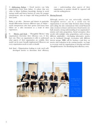 SIRGSYMPOSIUM 27 February 2013   5) Addressing Failure – Good metrics can help                   core - understanding what aspects of their
                                 organizations learn from failure. A culture that sees           organization or product should be exported will
                                 value in failure facilitates knowledge sharing in social        ease the scaling process.
                                 startup world and lowers barriers of entry for younger
                                 entrepreneurs, who no longer risk being penalized for Moving Forward
                                 their youth.
                                                                                           Although metrics are not universally valuable,
                                 Failure is not taboo - Investors and donors in particular ‘thoughtful metrics’ can be a useful way for
                                 should differentiate between different types of failure - organizations to not only make decisions about strategy
                                 social entrepreneurs who have grown and learnt from and scaling, but also communicate their social/ﬁnancial
                                 failure are a safer investment as a result of their value creation to donors and investors. Good metrics are
                                 experiences.                                              built around a strong understanding of an organization’s
                                                                                           mission and value propositions. Social enterprises often
                                 6)     Metrics and Scale – ‘Thoughtful Metrics’ help wrestle with multiple value propositions, each serving a
                                 organizations determine their efﬁciency core, if they different stakeholder - developing informative metrics
                                 have one. Once an organization is able to understand can be facilitated through co-creation with different
                                 what aspects of their organization are scalable, their interest groups. SIRG will be hosting a task force on
                                 model can be more broadly implemented. However, not metrics and evaluation in the coming months - we hope
                                 every organization needs to scale or should.              to co-create tools for organizations to develop and share
                                                                                           ‘thoughtful metrics’ for identifying their efﬁciency cores.
                                 Scale Smart - Organizations looking to scale need well-
                                       developed metrics to determine their efﬁciency




                                                                                                                          Panelists discuss
                                                                                                                          key challenges in
                                                                                                                          metrics and
                                                                                                                          evaluation of
                                                                                                                          social ventures.

                                                                                                                          L-R: Reza Mirza,
                                                                                                                          Remi Kanji (both
                                                                                                                          SIRG), Daniel
                                                                                                                          Chen, Prof. Wen
                                                                                                                          and Stacy Po




             5
 