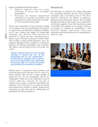 SIRGSYMPOSIUM 27 February 2013
                                 Empowering Marginalized Communities:                         Moving Forward
                                  •   Empower employees from your target
                                      community by giving them meaningful                   Our discussion on working in the margins illuminated
                                      responsibilities                                      two overarching directions that the social enterprise
                                  •   Encourage and empower marginalized                    community wants to and needs to move in. The ﬁrst is
                                      communities to create their own initiatives, and      intuitively understood, but difﬁcult to implement:
                                      transition from “social enterprise for the people”    balancing social and ﬁnancial missions. This is possible
                                      to “social enterprise by the people”                  through respecting the dual nature of your organization
                                                                                            and having a supportive team. But beyond just running
                                 The key value proposition of social enterprises working a successful social enterprise in the margins, the key to
                                 in the margins is that they provide dignity, the doorway real progress is enabling the marginalized to help
                                 to empowerment and ultimately development. Children themselves through empowerment within your
                                 Are Us runs a bakery that employs the intellectually organization and by partnering with the marginalized to
                                 challenged. Ms. Hsiu-Yan Yang discussed the create new value.
                                 importance of giving this often overlooked group a
                                 chance to prove themselves to themselves and the world.
                                 This is similar to Aurora Social Enterprise, where the
                                 employed aboriginal farmers contribute to running the
                                 businesses. By offering responsibility, social enterprises
                                 offer dignity and and empowerment to the people they
                                 employ.

                                   “Social enterprise does not have enough
                                   examples of groups that are “for the
                                   marginalized and by the marginalized”...
                                   the ﬁrst step to empowerment is giving a
                                   community responsibility and experience.
                                   The second step is to nurture the growth
                                   and transition from outsiders to insiders.”


                                 Nobody knows a community’s history, problems and
                                                                                              Audience members actively join the dialogue, making contributions
                                 internal dynamics better than those who are a part of it.    to the conversation reﬂected within these white papers.
                                 Social enterprise does not have enough examples of
                                 groups that are “for the marginalized and by the
                                 marginalized”. While this can be attributed to a lack of
                                 resources within the community, the ﬁrst step to
                                 empowerment is giving a community responsibility and
                                 experience. The second step is to nurture the growth
                                 and transition from outsiders to insiders. Existing social
                                 enterprising can play their part by collaborating and
                                 partnering with with local initiatives.




             7
 