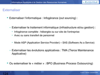 Informatique Appliquée à la Gestion des Ressources Humaines

Ecrire 1 programme
 La réalisation d’un programme par l’utilisateur :
• Sur un micro-ordinateur, à partir d’un langage de programmation disponible
(Basic, Pascal, C, Visual Basic, Java, Php, …)
• Directement sur un « main frame » en Cobol, Java, C, …

Moteur
(Compilateur ou Interprêteur)

Programmeur
Langage natif
Français
Quel est mon besoin ?
Ex : calcul du montant de la
cotisation salariale
chômage pour 1 matricule

Langage de Programmation
If SalB > PlafSS
Then ….
Else ….

Langage Machine
013DE523DC
En héxadécimal
(base 16 : 0 à E)

Synthaxe
Sources

124

© 2013 Xavier LAUGAUDIN

 