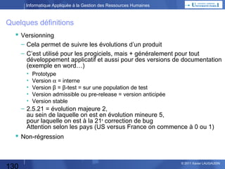 Informatique Appliquée à la Gestion des Ressources Humaines

Qu’est-ce qu’un Système Expert ?
Base de Règles
S’il y a des nuages, il va pleuvoir.
S’il va pleuvoir, je prends
mon parapluie.
…

Base de Faits
Il y a des nuages.
Il va pleuvoir.
Il pleut.
Je prends mon parapluie.
…

2
Moteur
d’Inférence

1
3

si P est vrai (fait ou prémisse) et si on sait que P implique Q (règle)
alors, Q est vrai (nouveau fait ou conclusion)
+ exemple Licenciement
L'inférence est une opération mentale qui consiste à tirer une conclusion d'une série de propositions reconnues pour vraies.
Ces conclusions sont tirées à partir de règles de base.

130

© 2013 Xavier LAUGAUDIN

 