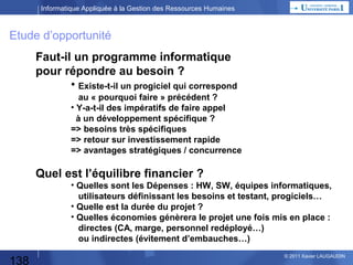 Informatique Appliquée à la Gestion des Ressources Humaines

Quelques définitions
 Versionning
– Cela permet de suivre les évolutions d’un produit
– C’est utilisé pour les progiciels, mais + généralement pour tout
développement applicatif et aussi pour des versions de documentation
(exemple en word…)
•
•
•
•
•

Prototype
Version α = interne
Version β = β-test = sur une population de test
Version admissible ou pre-release = version anticipée
Version stable

– 2.5.21 = évolution majeure 2,
au sein de laquelle on est en évolution mineure 5,
pour laquelle on est à la 21e correction de bug
Attention selon les pays (US versus France on commence à 0 ou 1)

 Non-régression

138

© 2013 Xavier LAUGAUDIN

 