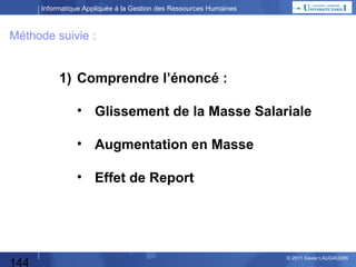 Informatique Appliquée à la Gestion des Ressources Humaines

Etude des Besoins
Pourquoi Faire ?
Dans quel domaine l’application (l’automatisation)
doit être réalisée ? Quelle(s) fonctions / activités ?

Qui est impliqué ? (nombre d’utilisateurs)
Qui va utiliser le progiciel ou le développement,
pour les saisies, l’exploitation des données,
l’analyse des résultats ?
Quelle organisation du travail ? (en terme macroscopique)

Quels volumes ?
Nombre de salariés « traités » ?
Nombre d’utilisateurs ?
Volume des données ?
Traitements centralisés ou répartis ?

144

© 2013 Xavier LAUGAUDIN

 