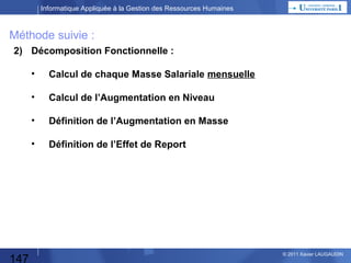 Informatique Appliquée à la Gestion des Ressources Humaines

ROI
 Retour sur Investissement (Return On Investment) et sa durée.
ROI = (Gains-Dépenses)/Dépenses
Durée = A quel moment les dépenses du projet seront-elles couvertes par les gains ?

 Calculer toutes les dépenses liées au projet.
 Calculer toutes les économies (directes) grâce au projet.

Dépenses

Economies

Economies = Dépenses

147

© 2013 Xavier LAUGAUDIN

 