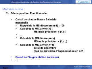 Informatique Appliquée à la Gestion des Ressources Humaines

Planning Annuel
1 – CM

Culture Générale

2 – CM

Les besoins de la Fonction Personnel
Les fonctions automatisables

3 – TP

Blog

4–
TP/CM

Blog suite
Fonctions suite
Liaisons entre fonctions

5 – CM
6 – TP

SIRH, SI d'entreprise, Domaines & sous-domaines
Décomposition fonctionnelle
Boite Noire = Données
Rappel Excel
Préparation TP Excel

7 – CM

Automatisation : quel moyen choisir ? Quelques définitions
Démarche Progiciel / Développement spécifique
ROI

8 – TP

TP Excel Masse Salariale

9 – CM

Démarche Progiciel / Développement spécifique (suite)
Maîtrise d'Ouvrage, Maîtrise d'Œuvre, Organisation de projet

10 – TP

Préparation TP Access / Réalisation TP Access

11 – CM

Conduite de Projet

12 - TP

149

TP Excel : Mailing + fonctions élaborées + TP wiki
© 2013 Xavier LAUGAUDIN

 