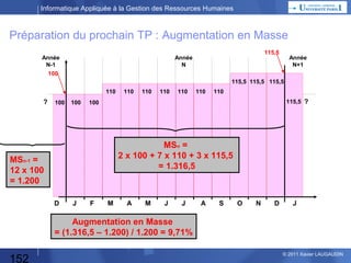 Informatique Appliquée à la Gestion des Ressources Humaines

Méthode suivie :

1) Comprendre l’énoncé :
• Glissement de la Masse Salariale
• Augmentation en Masse
• Effet de Report

152

© 2013 Xavier LAUGAUDIN

 