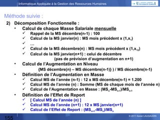Informatique Appliquée à la Gestion des Ressources Humaines

Méthode suivie :
1)

Xx

2) Décomposition Fonctionnelle : Déterminer 1 plan d’augmentation…
•
•

Calcul de l’Augmentation en Niveau

•

Définition de l’Augmentation en Masse

•

155

Calcul de chaque Masse Salariale mensuelle

Définition de l’Effet de Report

© 2013 Xavier LAUGAUDIN

 