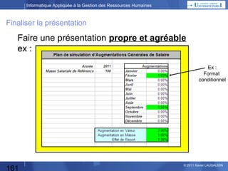 Informatique Appliquée à la Gestion des Ressources Humaines

Méthode suivie :
1)

Xx

2) Décomposition Fonctionnelle : Déterminer 1 plan d’augmentation…
• Calcul de chaque Masse Salariale mensuelle






•

Rappel de la MS décembre(n-1) : 100
Calcul de la MS janvier(n) : MS mois précédent x (1,x1)
…
Calcul de la MS décembre(n) : MS mois précédent x (1,x12)
Calcul de la MS janvier(n+1) : celui de décembre
(pas de prévision d’augmentation en n+1)

Calcul de l’Augmentation en Niveau :
{MS décembre(n) – MS décembre(n-1)} ) / MS décembre(n-1)

•

Définition de l’Augmentation en Masse




161

•

…

Calcul MS de l’année (n-1) :
12 x MS décembre(n-1) = 1.200
Calcul MS de l’année (n) :
Somme (MS de chaque mois de l’année n)
Calcul de l’Augmentation en Masse :
(MSn-MSn-1)/MSn-1
© 2013 Xavier LAUGAUDIN

 