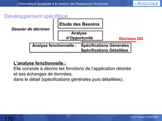 Informatique Appliquée à la Gestion des Ressources Humaines

Etude des Besoins
Pourquoi Faire ?
Dans quel domaine l’application (l’automatisation)
doit être réalisée ? Quelle(s) fonctions / activités ?

Qui est impliqué ? (nombre d’utilisateurs)
Qui va utiliser le progiciel ou le développement,
pour les saisies, l’exploitation des données,
l’analyse des résultats ?
Quelle organisation du travail ? (en terme macroscopique)

Quels volumes ?
Nombre de salariés « traités » ?
Nombre d’utilisateurs ?
Volume des données ?
Traitements centralisés ou répartis ?

176

© 2013 Xavier LAUGAUDIN

 