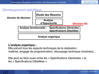 Informatique Appliquée à la Gestion des Ressources Humaines

Etude d’opportunité
Faut-il un programme informatique
pour répondre au besoin ?
• Existe-t-il un progiciel qui correspond
au « pourquoi faire » précédent ?
• Y-a-t-il des impératifs de faire appel
à un développement spécifique ?
=> besoins très spécifiques
=> retour sur investissement rapide
=> avantages stratégiques / concurrence

Quel est l’équilibre financier ?
• Quelles sont les Dépenses : HW, SW, équipes informatiques,
utilisateurs définissant les besoins et testant, progiciels…
• Quelle est la durée du projet ?
• Quelles économies génèrera le projet une fois mis en place :
directes (CA, marge, personnel redéployé…)
ou indirectes (évitement d’embauches…)

177

© 2013 Xavier LAUGAUDIN

 