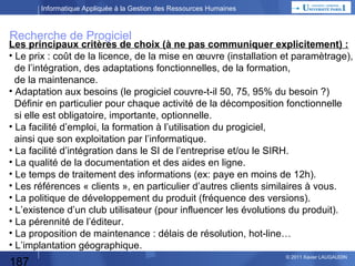 Informatique Appliquée à la Gestion des Ressources Humaines

Développement spécifique
Etude des Besoins
Dossier de décision

Analyse
d’Opportunité

Analyse fonctionnelle :

Décision DG

Spécifications Générales
Spécifications Détaillées

Analyse organique
Programmation
Expérimentation, Tests :
Tests Unitaires, Tests Chaînés, Tests d’Intégration

Les tests :
C’est la vérification que le programme répond effectivement aux besoins
et qu’il est exempt d’erreurs.
Les tests se font à partir de cas de test et de jeux de test écrit préalablement.

187

© 2013 Xavier LAUGAUDIN

 
