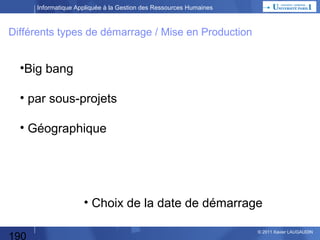 Informatique Appliquée à la Gestion des Ressources Humaines

Recherche de Progiciel
Dossier
de décision

Etude des Besoins
Analyse
d’Opportunité

Décision DG

Spécifications externes de l’application

Les spécifications externes :
Elle consiste à décrire les fonctions de l’application désirée
(2 à 3 niveaux de décomposition fonctionnelle)
et ses échanges de données (Sorties, Entrées, Paramètres).
Cela correspond aux spécifications Générales dans le cas
d’un développement spécifique.

190

© 2013 Xavier LAUGAUDIN

 