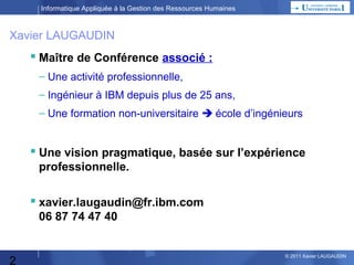 Informatique Appliquée à la Gestion des Ressources Humaines

Xavier LAUGAUDIN

 Maître de Conférence associé :
– Une activité professionnelle,
– Ingénieur à IBM depuis plus de 25 ans,
– Une formation non-universitaire  école d’ingénieurs

 Une vision pragmatique, basée sur l’expérience
professionnelle.

 xavier.laugaudin@fr.ibm.com
06 87 74 47 40

2

© 2013 Xavier LAUGAUDIN

 