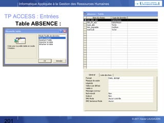 Informatique Appliquée à la Gestion des Ressources Humaines

TP ACCESS Enoncé

Gestion des Congés et absences prévisionnelles :
• Objectif : Planifier les congés par les salariés
et les valider par le management
en comparaison avec les impératifs de l’entreprise.

201

© 2013 Xavier LAUGAUDIN

 