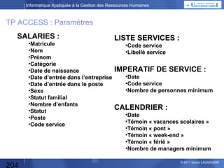 Informatique Appliquée à la Gestion des Ressources Humaines

TP ACCESS : Sorties 2

Influence du nombre d’enfants en âge scolaire sur :
tableau croisé des nombres et pourcentages d’absents entre le nombre d’enfants scolarisés et
•Catégories (cadres, employés, maîtrise, ouvriers)
•Structure hiérarchique (cf liste des services)
•Tranche d’ancienneté du salarié dans l’entreprise (moins de 1 an, de 1 à 3, de 4 à 6, de 6 à 10, plus de 10 ans)
•Sexe de l’employé
•Situation familiale
•Manager ou collaborateur
•Poste du salarié (cf liste des postes)
•Tranche d’âge
•Jour de la semaine (mercredi par ex)
•Congés scolaires
•Ponts
•Mois d’été

Nombre
d’enfants
scolarisés

0

1

2 et +

Catégorie
-manager
-cadre/maitrise
-ouvier/employé

5
12
11

3
7
2

4
6
3

Service
-Serv1
-Serv2
-Serv3

2
14
12

5
5
2

13
0
0

Ancienneté…
Sexe…
Situation
familiale…

204

© 2013 Xavier LAUGAUDIN

 